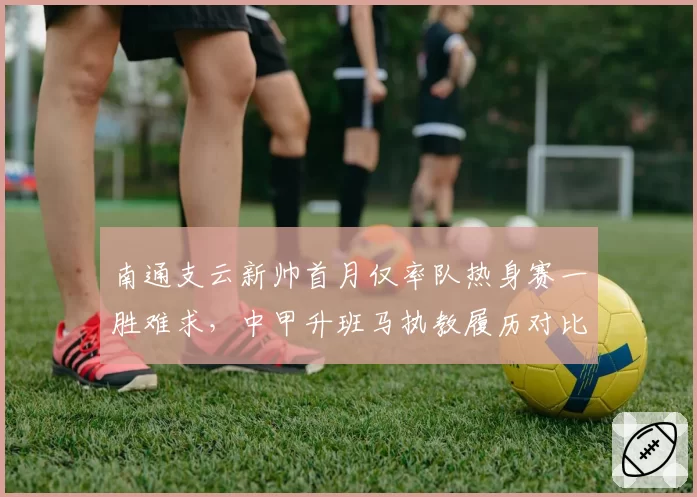 南通支云新帅首月仅率队热身赛一胜难求，中甲升班马执教履历对比前任差距明显