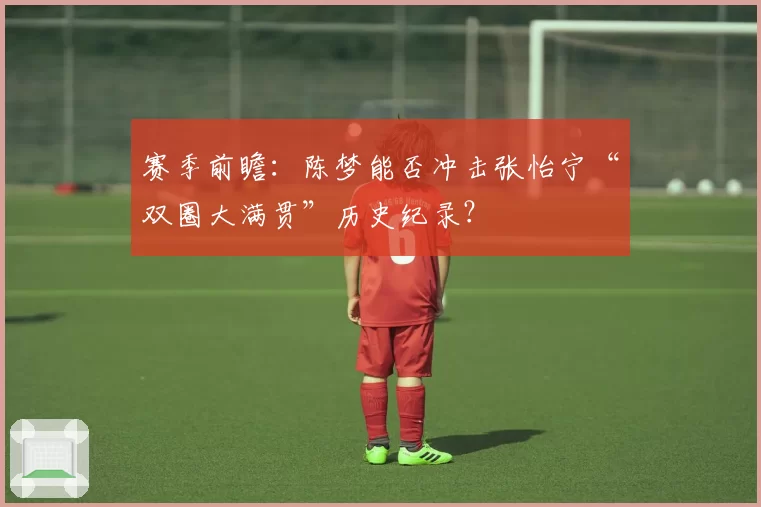 赛季前瞻：陈梦能否冲击张怡宁“双圈大满贯”历史纪录？