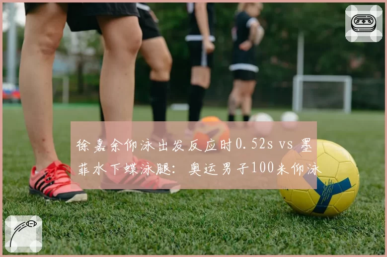 徐嘉余仰泳出发反应时0.52s vs 墨菲水下蝶泳腿:奥运男子100米仰泳金牌之争