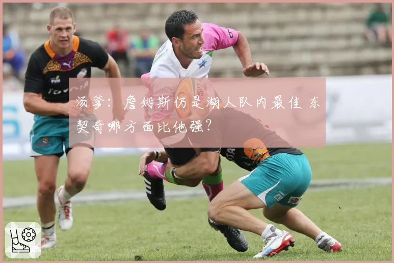 汤爹：詹姆斯仍是湖人队内最佳 东契奇哪方面比他强？