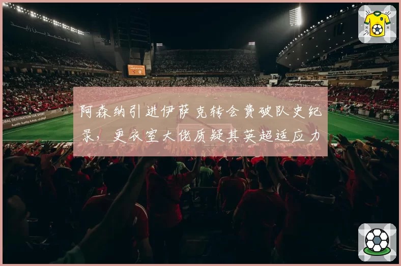 阿森纳引进伊萨克转会费破队史纪录,更衣室大佬质疑其英超适应力