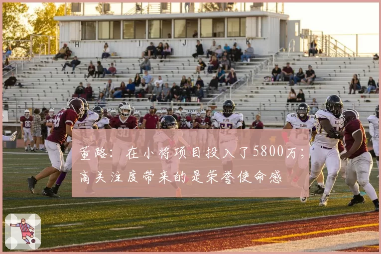 董路:在小将项目投入了5800万;高关注度带来的是荣誉使命感