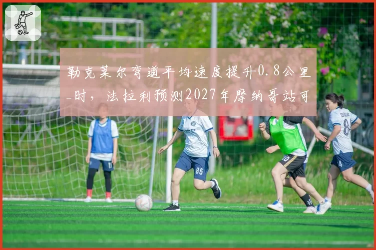 勒克莱尔弯道平均速度提升0.8公里_时,法拉利预测2027年摩纳哥站可争杆位