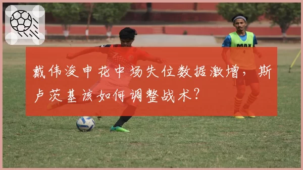 戴伟浚申花中场失位数据激增，斯卢茨基该如何调整战术？