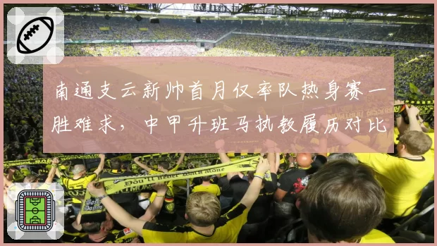 南通支云新帅首月仅率队热身赛一胜难求,中甲升班马执教履历对比前任差距明显