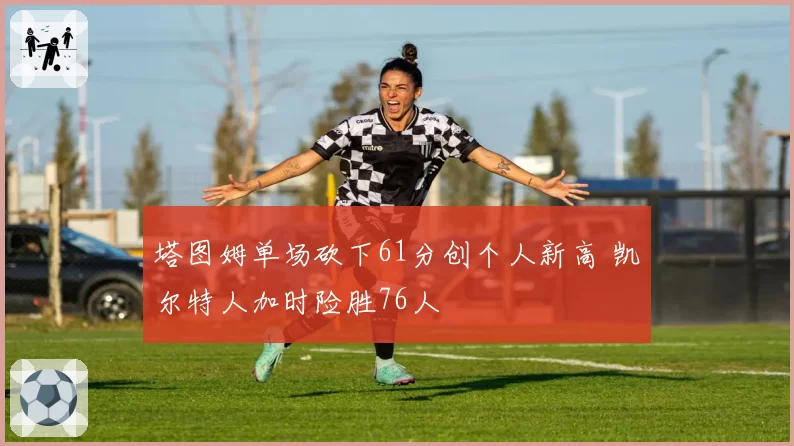 塔图姆单场砍下61分创个人新高 凯尔特人加时险胜76人