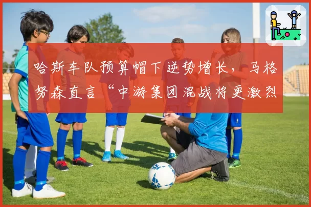 哈斯车队预算帽下逆势增长,马格努森直言“中游集团混战将更激烈”