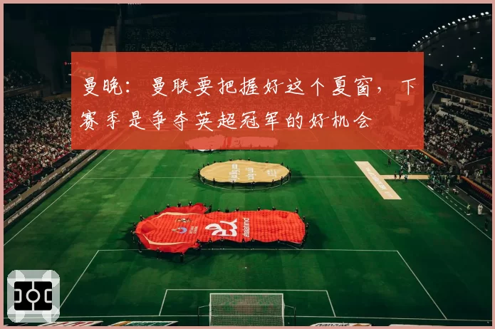 曼晚:曼联要把握好这个夏窗,下赛季是争夺英超冠军的好机会