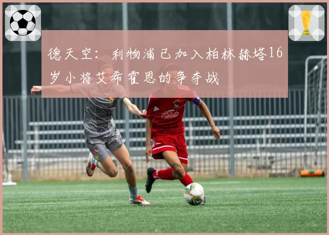 德天空:利物浦已加入柏林赫塔16岁小将艾希霍恩的争夺战