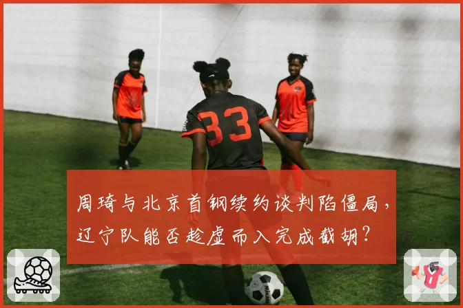 周琦与北京首钢续约谈判陷僵局,辽宁队能否趁虚而入完成截胡?