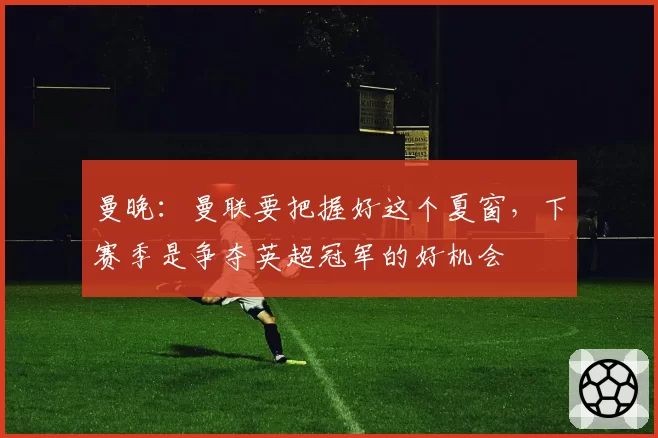 曼晚:曼联要把握好这个夏窗,下赛季是争夺英超冠军的好机会