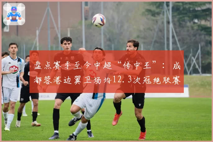 盘点赛季至今中超“传中王”：成都蓉港边翼卫场均12.3次冠绝联赛