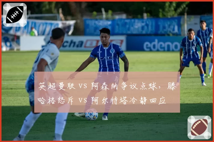 英超曼联 vs 阿森纳争议点球,滕哈格怒斥 vs 阿尔特塔冷静回应