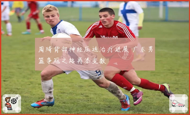 周琦背部神经压迫治疗进展 广东男篮争冠之路再添变数