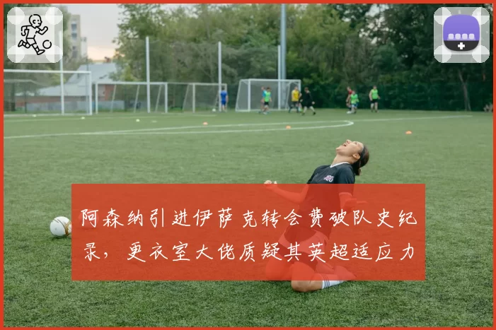 阿森纳引进伊萨克转会费破队史纪录,更衣室大佬质疑其英超适应力