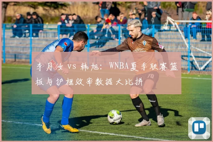 李月汝 vs 韩旭：WNBA夏季联赛篮板与护框效率数据大比拼