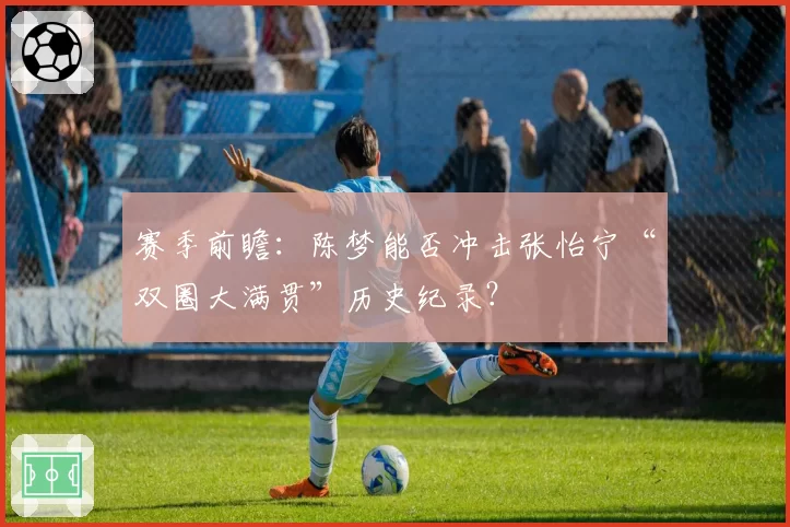 赛季前瞻：陈梦能否冲击张怡宁“双圈大满贯”历史纪录？