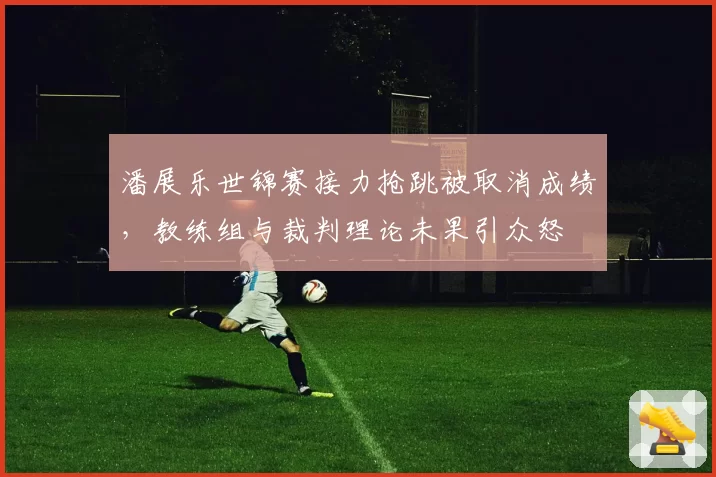 潘展乐世锦赛接力抢跳被取消成绩，教练组与裁判理论未果引众怒