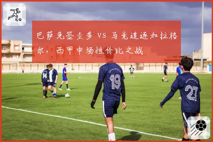 巴萨免签圭多 vs 马竞追逐加拉格尔，西甲中场性价比之战