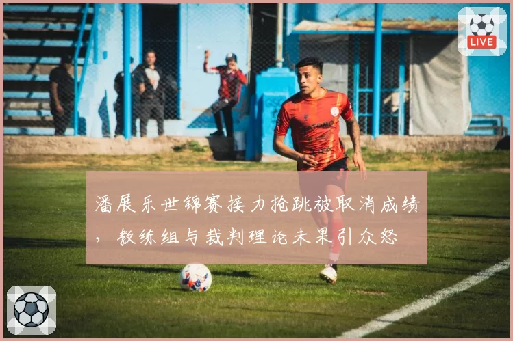 潘展乐世锦赛接力抢跳被取消成绩，教练组与裁判理论未果引众怒
