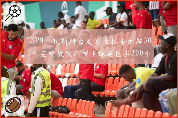 ESPN:瓦斯科出局后马拉卡纳超300个座椅被毁,博卡球迷区占200个