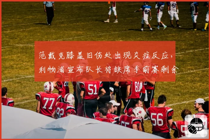 范戴克膝盖旧伤处出现炎症反应，利物浦宣布队长将缺席季前赛剩余全部赛事