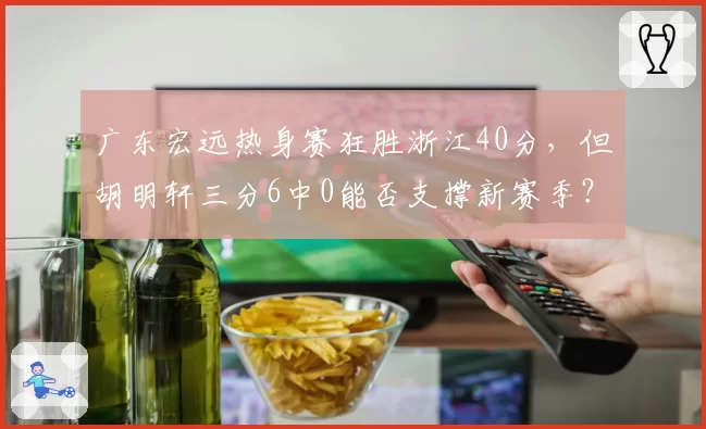 广东宏远热身赛狂胜浙江40分，但胡明轩三分6中0能否支撑新赛季？