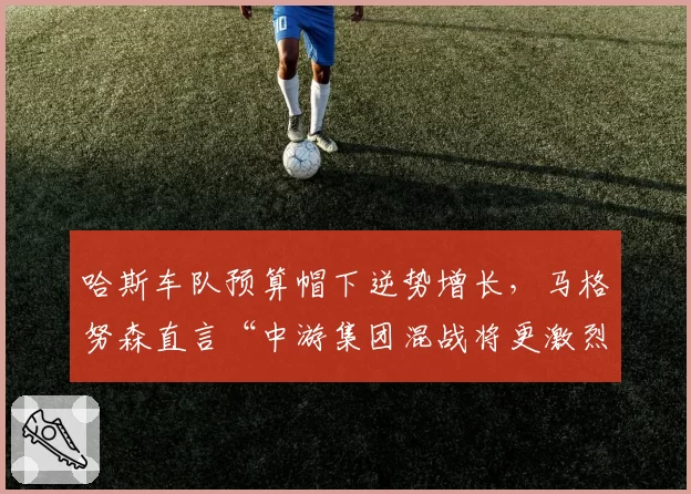 哈斯车队预算帽下逆势增长,马格努森直言“中游集团混战将更激烈”