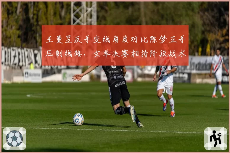 王曼昱反手变线角度对比陈梦正手压制线路，女单决赛相持阶段战术博弈