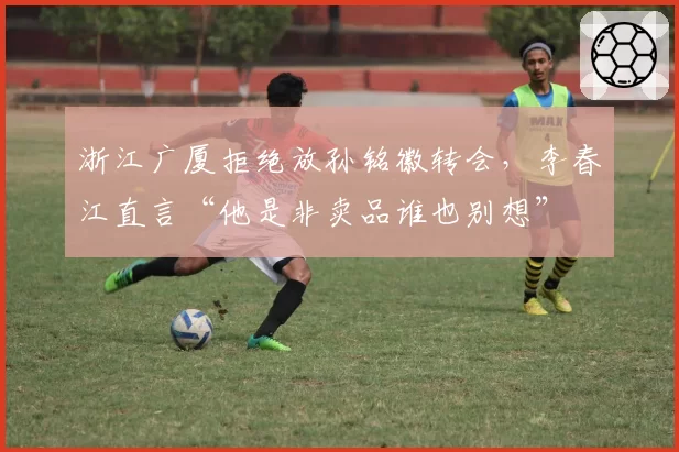 浙江广厦拒绝放孙铭徽转会，李春江直言“他是非卖品谁也别想”