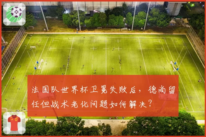 法国队世界杯卫冕失败后，德尚留任但战术老化问题如何解决？