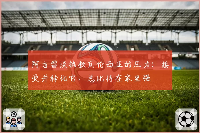 阿吉雷谈执教瓦伦西亚的压力:接受并转化它,总比待在家里强