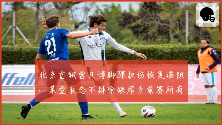 北京首钢曾凡博脚踝扭伤恢复遇阻,莱登表态不排除缺席季前赛所有场次