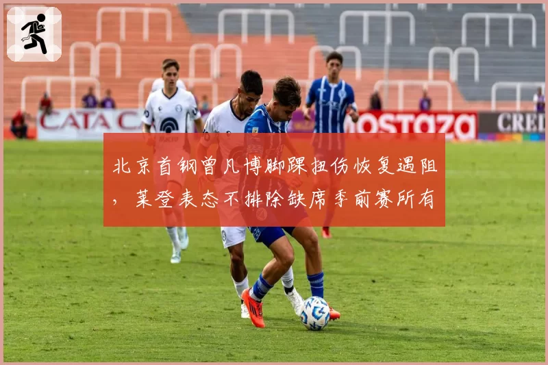 北京首钢曾凡博脚踝扭伤恢复遇阻,莱登表态不排除缺席季前赛所有场次
