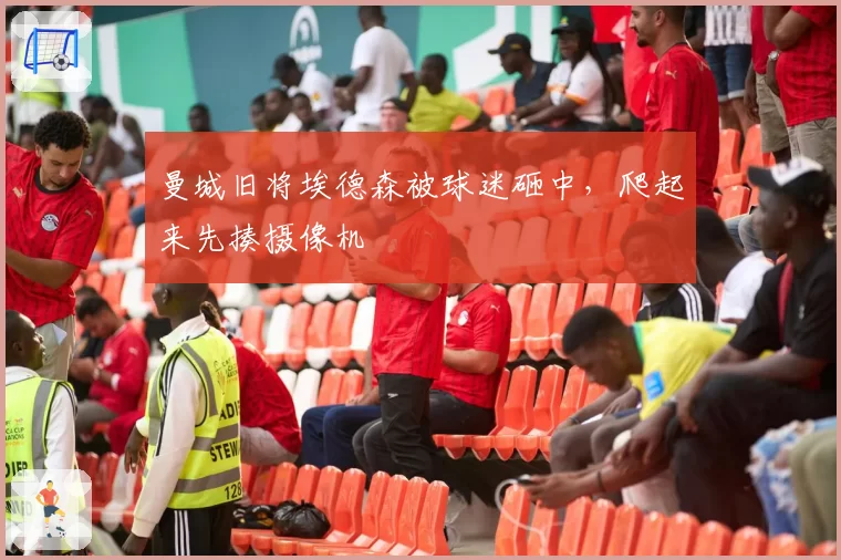 曼城旧将埃德森被球迷砸中，爬起来先揍摄像机