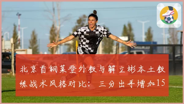 北京首钢莱登外教与解立彬本土教练战术风格对比：三分出手增加15%，但防守效率下降