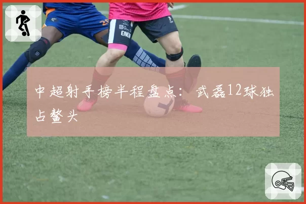 中超射手榜半程盘点：武磊12球独占鳌头