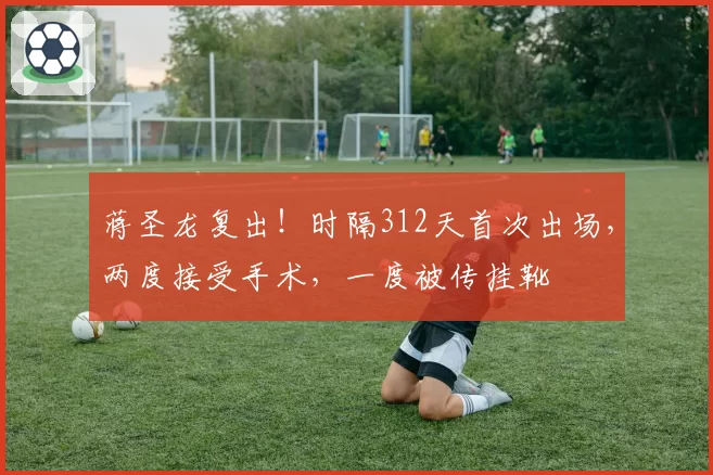 蒋圣龙复出!时隔312天首次出场,两度接受手术,一度被传挂靴