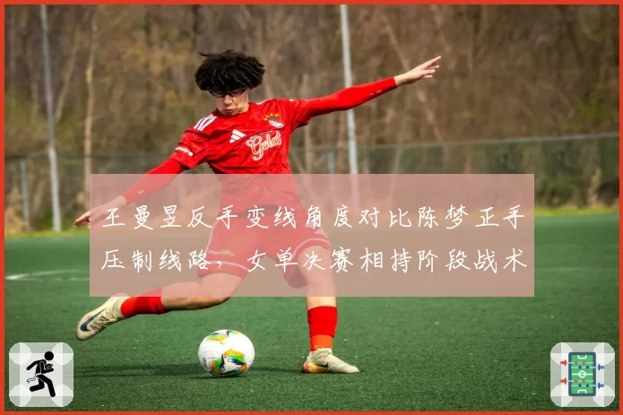 王曼昱反手变线角度对比陈梦正手压制线路，女单决赛相持阶段战术博弈