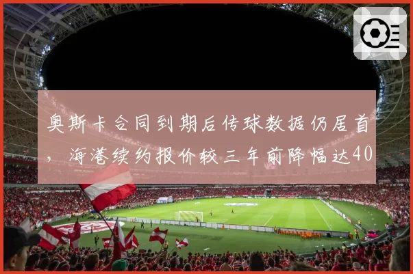奥斯卡合同到期后传球数据仍居首,海港续约报价较三年前降幅达40%