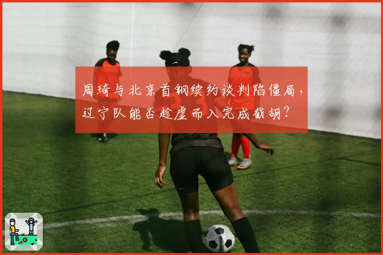 周琦与北京首钢续约谈判陷僵局,辽宁队能否趁虚而入完成截胡?