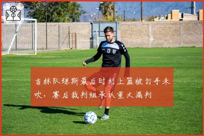 吉林队琼斯最后时刻上篮被打手未吹，赛后裁判组承认重大漏判