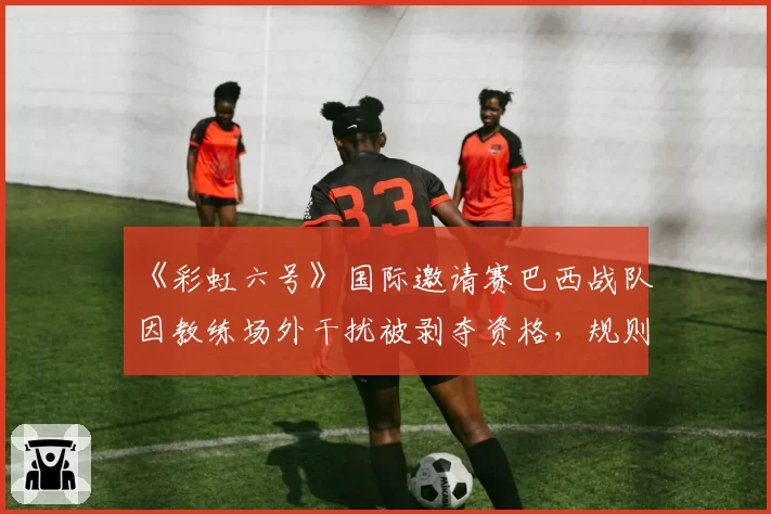 《彩虹六号》国际邀请赛巴西战队因教练场外干扰被剥夺资格，规则解释权争议白热化