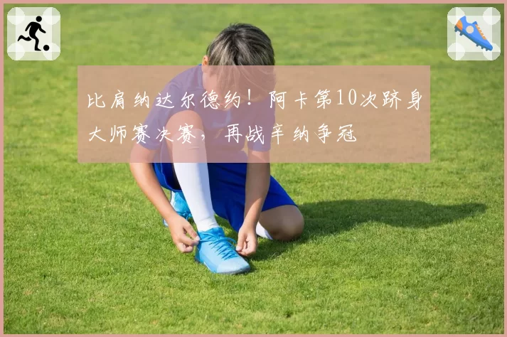比肩纳达尔德约！阿卡第10次跻身大师赛决赛，再战辛纳争冠