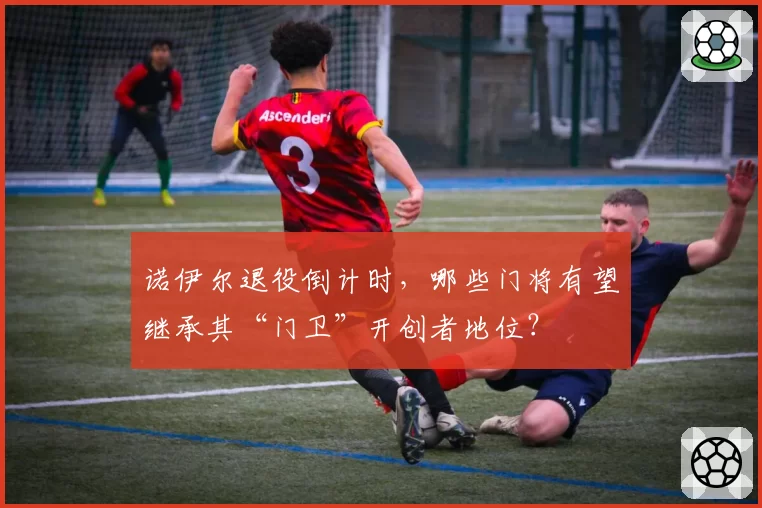 诺伊尔退役倒计时，哪些门将有望继承其“门卫”开创者地位？