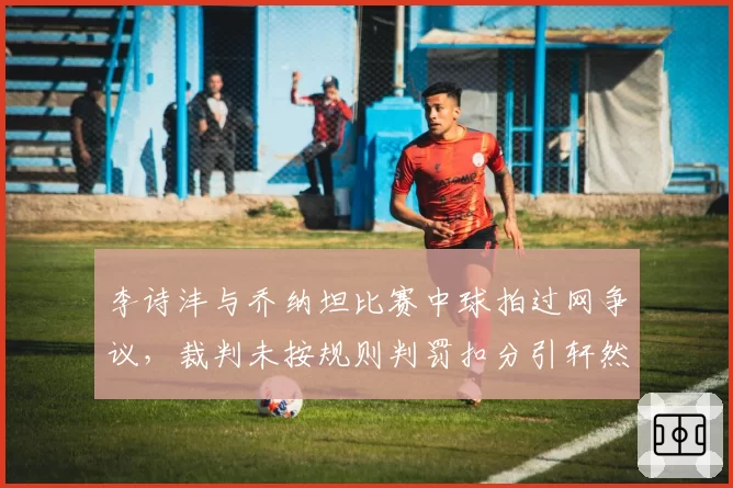 李诗沣与乔纳坦比赛中球拍过网争议，裁判未按规则判罚扣分引轩然大波