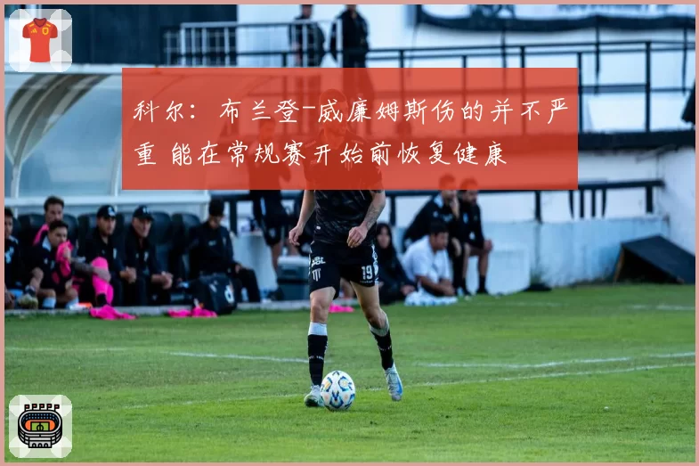 科尔:布兰登-威廉姆斯伤的并不严重 能在常规赛开始前恢复健康