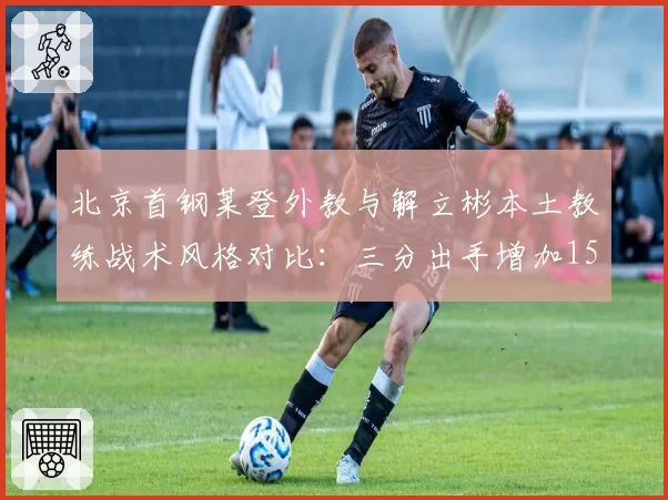 北京首钢莱登外教与解立彬本土教练战术风格对比：三分出手增加15%，但防守效率下降