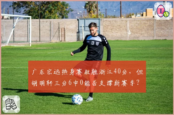 广东宏远热身赛狂胜浙江40分，但胡明轩三分6中0能否支撑新赛季？