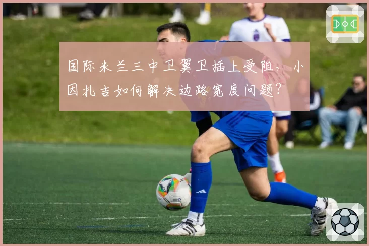 国际米兰三中卫翼卫插上受阻,小因扎吉如何解决边路宽度问题?